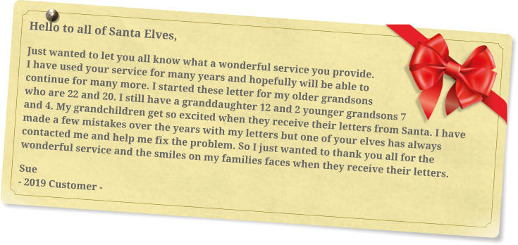Hello to all of Santa Elves, Just wanted to let you all know what a wonderful service you provide. I have used your service for many years and hopefully will be able to continue for many more. I started these letter for my older grandsons who are 22 and 20. I still have a granddaughter 12 and 2 younger grandsons 7 and 4. My grandchildren get so excited when they receive their letters from Santa. I have made a few mistakes over the years with my letters but one of your elves has always contacted me and help me fix the problem. So I just wanted to thank you all for the wonderful service and the smiles on my families faces when they receive their letters. Sue - 2019 Customer -